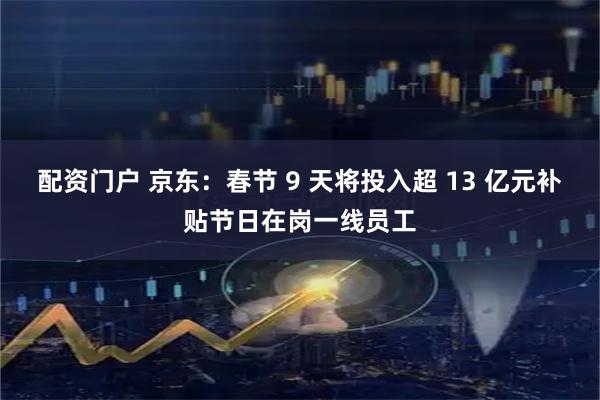 配资门户 京东：春节 9 天将投入超 13 亿元补贴节日在岗一线员工