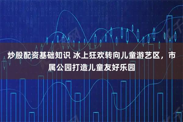 炒股配资基础知识 冰上狂欢转向儿童游艺区，市属公园打造儿童友好乐园