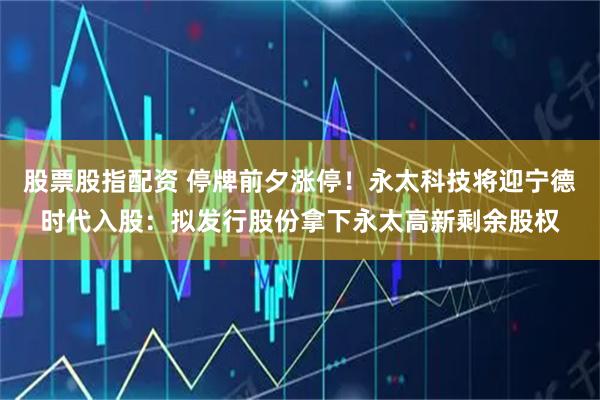 股票股指配资 停牌前夕涨停！永太科技将迎宁德时代入股：拟发行股份拿下永太高新剩余股权
