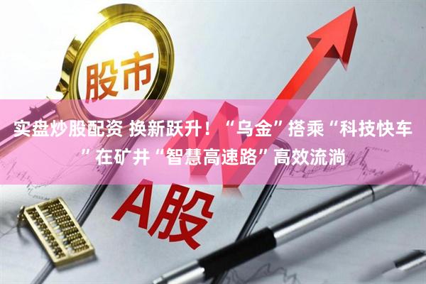实盘炒股配资 换新跃升！“乌金”搭乘“科技快车”在矿井“智慧高速路”高效流淌