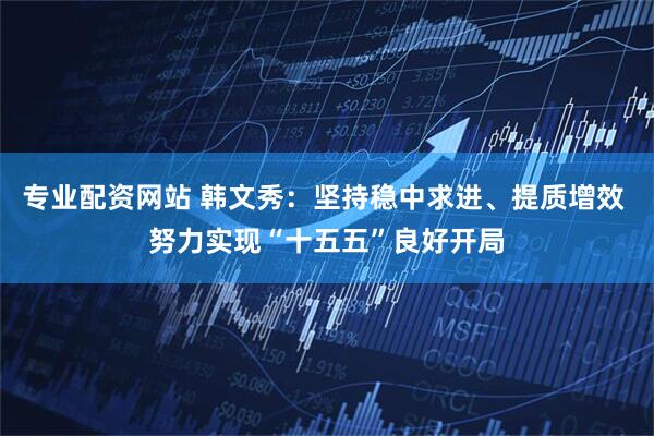 专业配资网站 韩文秀：坚持稳中求进、提质增效 努力实现“十五五”良好开局