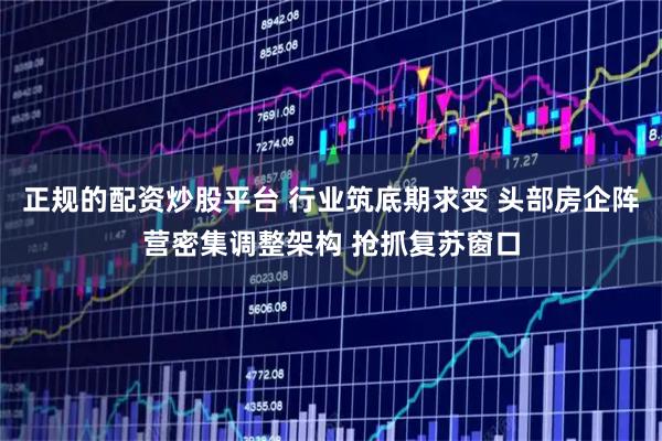 正规的配资炒股平台 行业筑底期求变 头部房企阵营密集调整架构 抢抓复苏窗口