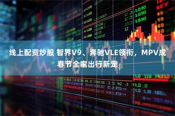 线上配资炒股 智界V9、奔驰VLE领衔，MPV成春节全家出行新宠