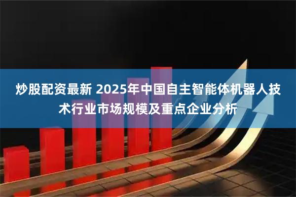 炒股配资最新 2025年中国自主智能体机器人技术行业市场规模及重点企业分析