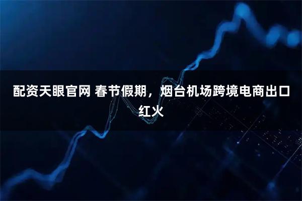 配资天眼官网 春节假期，烟台机场跨境电商出口红火