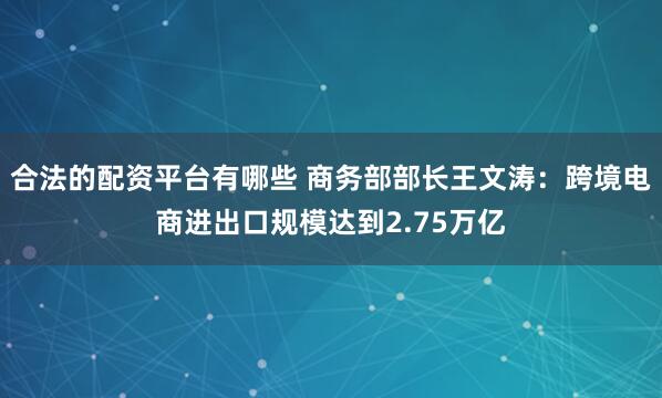 合法的配资平台有哪些 商务部部长王文涛：跨境电商进出口规模达到2.75万亿