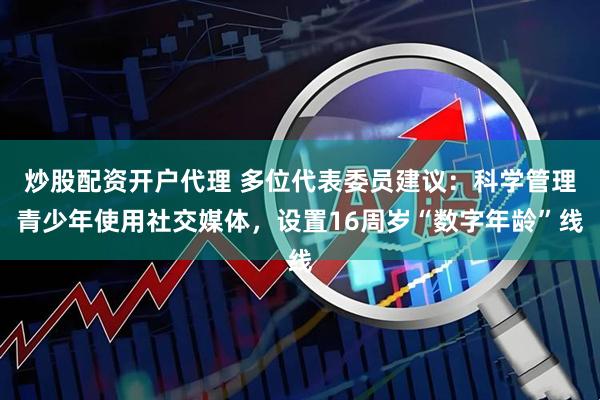 炒股配资开户代理 多位代表委员建议：科学管理青少年使用社交媒体，设置16周岁“数字年龄”线