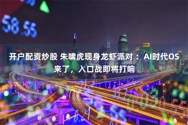 开户配资炒股 朱啸虎现身龙虾派对 ：AI时代OS来了，入口战即将打响