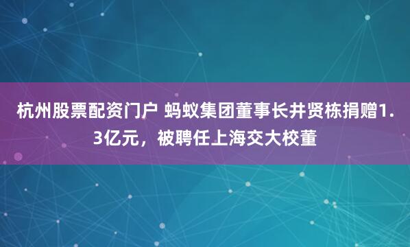 杭州股票配资门户 蚂蚁集团董事长井贤栋捐赠1.3亿元，被聘任上海交大校董