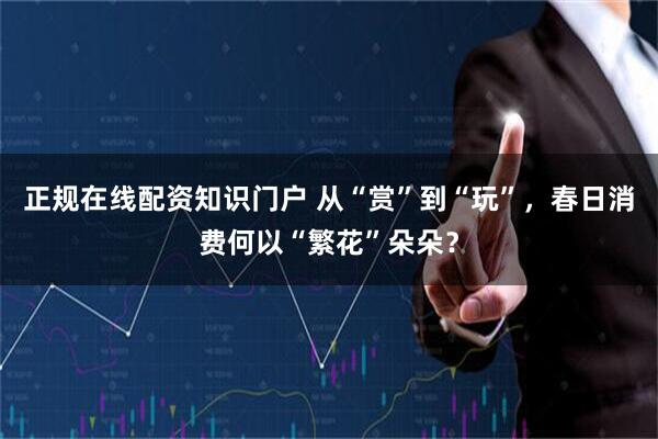 正规在线配资知识门户 从“赏”到“玩”,春日消费何以“繁花”朵朵?