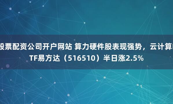 股票配资公司开户网站 算力硬件股表现强势，云计算ETF易方达（516510）半日涨2.5%