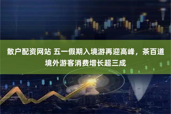 散户配资网站 五一假期入境游再迎高峰，茶百道境外游客消费增长超三成