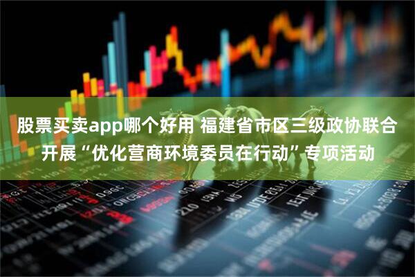 股票买卖app哪个好用 福建省市区三级政协联合开展“优化营商环境委员在行动”专项活动