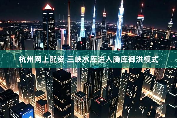 杭州网上配资 三峡水库进入腾库御洪模式