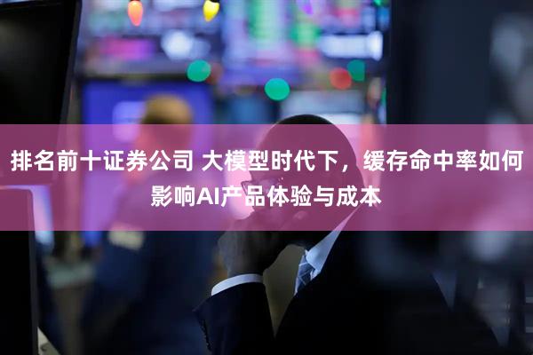 排名前十证券公司 大模型时代下，缓存命中率如何影响AI产品体验与成本