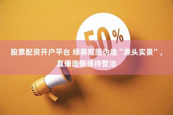 股票配资开户平台 绿幕抠图伪造“源头实景”，直播造假亟待整治