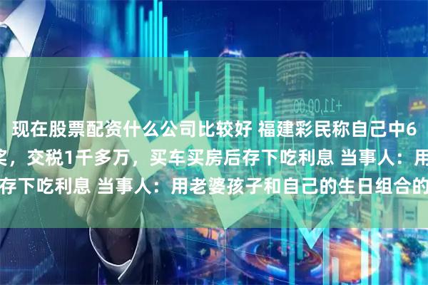 现在股票配资什么公司比较好 福建彩民称自己中6022万4个月后才敢晒奖，交税1千多万，买车买房后存下吃利息 当事人：用老婆孩子和自己的生日组合的号码