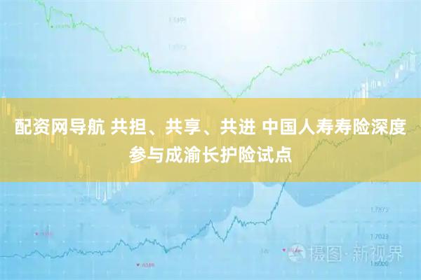 配资网导航 共担、共享、共进 中国人寿寿险深度参与成渝长护险试点