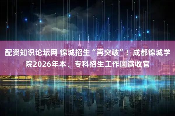 配资知识论坛网 锦城招生“再突破”！成都锦城学院2026年本、专科招生工作圆满收官