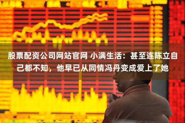 股票配资公司网站官网 小满生活：甚至连陈立自己都不知，他早已从同情冯丹变成爱上了她