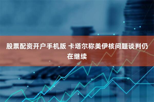 股票配资开户手机版 卡塔尔称美伊核问题谈判仍在继续